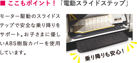 ■ ここもポイント！「電動スライドステップ」モーター駆動のスライドステップで安全な乗り降りをサポート。お子さまに優しいABS樹脂カバーを使用しています。